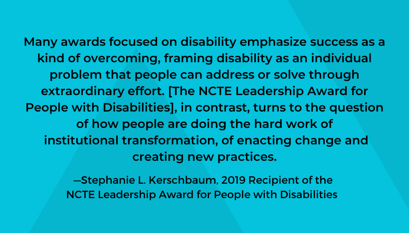 A quote from Stephanie Kerschbaum, 2019 Recipient of the NCTE Leadership Award for People with Disabilities: Many awards focused on disability emphasize success as a kind of overcoming, framing disability as an individual problem that people can address or solve through extraordinary effort. [The Leadership Award for People with Disabilities], in contrast, turns to the question of how people are doing the hard work of institutional transformation, of enacting change and creating new practices.