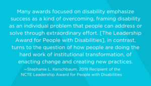 Many awards focused on disability emphasize success as a kind of overcoming, framing disability as an individual problem that people can address or solve through extraordinary effort. [The Leadership Award for People with Disabilities], in contrast, turns to the question of how people are doing the hard work of institutional transformation, of enacting change and creating new practices. -- Stephanie Kerschbaum, 2019 Recipient of the NCTE Leadership Award for People with Disabilities