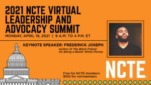 2021 NCTE Virtual Leadership and Advocacy Summit. Monday, April 19, 2021. 9 a.m. to 4 p.m. ET. Keynote Speaker: Frederick Joseph, Author of The Black Friend: On Being a Better White Person. Free for NCTE members. $100 for nonmembers.