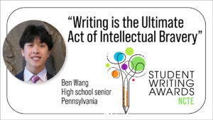 Headshot of high school senior from Pennsylvania, Ben Wang, next to a headline, "Writing is the Ultimate Act of Intellectual Bravery," and a logo of the NCTE Student Writing Awards.